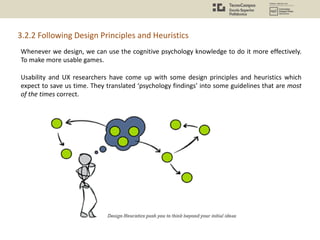 Whenever we design, we can use the cognitive psychology knowledge to do it more effectively.
To make more usable games.
Usability and UX researchers have come up with some design principles and heuristics which
expect to save us time. They translated ‘psychology findings’ into some guidelines that are most
of the times correct.
3.2.2 Following Design Principles and Heuristics
 