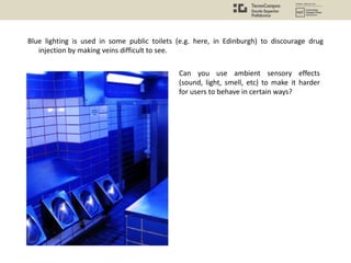 Blue lighting is used in some public toilets (e.g. here, in Edinburgh) to discourage drug
injection by making veins difficult to see.
Can you use ambient sensory effects
(sound, light, smell, etc) to make it harder
for users to behave in certain ways?
 