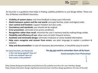 An heuristic is a guideline that helps in finding usability problems or just design better. These are
the 10 Nielsen and Molich heuristics:
• Visibility of system status: real-time feedback to keep users informed.
• Match between system and the real world: concepts familiar, order and logical order.
• User control and freedom: support freedom but also undo.
• Consistency and standards: you should not be original.
• Error prevention: eliminate error-prone conditions.
• Recognition rather than recall: minimize the user’s memory load by making things visible.
• Flexibility and efficiency of use: allow users to tailor frequent actions.
• Aesthetic and minimalist design: eliminate irrelevant or rarely needed information.
• Help users recognize and recover from errors: use plain language to explain a problem &
solution.
• Help and documentation: in case of necessary documentation, it should be easy to search.
For every heuristic, we should ask:
- Is this rule being applied? How so?
- Is this rule violated? How so?
- How severe is the problem?
[http://www.designprinciplesftw.com/collections/10-usability-heuristics-for-user-interface-design
https://www.interaction-design.org/literature/article/user-interface-design-guidelines-10-rules-of-thumb]
Good examples from Photoshop!
You do not need to remember them all by heart.
 