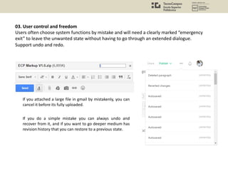 03. User control and freedom
Users often choose system functions by mistake and will need a clearly marked “emergency
exit” to leave the unwanted state without having to go through an extended dialogue.
Support undo and redo.
If you attached a large file in gmail by mistakenly, you can
cancel it before its fully uploaded.
If you do a simple mistake you can always undo and
recover from it, and if you want to go deeper medium has
revision history that you can restore to a previous state.
 