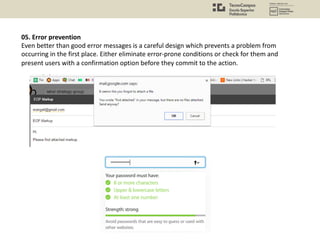 05. Error prevention
Even better than good error messages is a careful design which prevents a problem from
occurring in the first place. Either eliminate error-prone conditions or check for them and
present users with a confirmation option before they commit to the action.
 