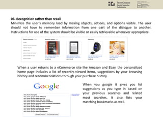 06. Recognition rather than recall
Minimize the user’s memory load by making objects, actions, and options visible. The user
should not have to remember information from one part of the dialogue to another.
Instructions for use of the system should be visible or easily retrievable whenever appropriate.
When a user returns to a eCommerce site like Amazon and Ebay, the personalized
home page includes a list of recently viewed items, suggestions by your browsing
history and recommendations through your purchase history.
When you google it gives you list
suggestions as you type in based on
your previous searches and related
most searches. It also lists your
matching bookmarks as well.
 
