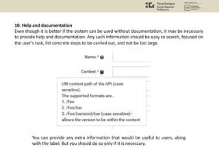 10. Help and documentation
Even though it is better if the system can be used without documentation, it may be necessary
to provide help and documentation. Any such information should be easy to search, focused on
the user’s task, list concrete steps to be carried out, and not be too large.
You can provide any extra information that would be useful to users, along
with the label. But you should do so only if it is necessary.
 
