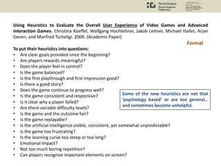 Using Heuristics to Evaluate the Overall User Experience of Video Games and Advanced
Interaction Games. Christina Koeffel, Wolfgang Hochleitner, Jakob Leitner, Michael Haller, Arjan
Geven, and Manfred Tscheligi. 2009. (Academic Paper)
To put their heuristics into questions:
• Are clear goals provided since the beginning?
• Are players rewards meaningful?
• Does the player feel in control?
• Is the game balanced?
• Is the first playthrough and first impression good?
• Is there a good story?
• Does the game continue to progress well?
• Is the game consistent and responsive?
• Is it clear why a player failed?
• Are there variable difficulty levels?
• Is the game and the outcome fair?
• Is the game replayable?
• Is the artificial intelligence visible, consistent, yet somewhat unpredictable?
• Is the game too frustrating?
• Is the learning curve too steep or too long?
• Emotional impact?
• Not too much boring repetition?
• Can players recognise important elements on screen?
Formal
Some of the new heuristics are not that
‘psychology based’ or are too general…
and sometimes become unhelpful.
 