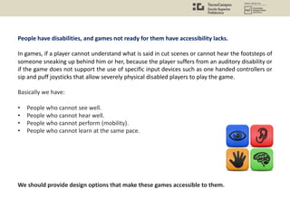 People have disabilities, and games not ready for them have accessibility lacks.
In games, if a player cannot understand what is said in cut scenes or cannot hear the footsteps of
someone sneaking up behind him or her, because the player suffers from an auditory disability or
if the game does not support the use of specific input devices such as one handed controllers or
sip and puff joysticks that allow severely physical disabled players to play the game.
Basically we have:
• People who cannot see well.
• People who cannot hear well.
• People who cannot perform (mobility).
• People who cannot learn at the same pace.
We should provide design options that make these games accessible to them.
 
