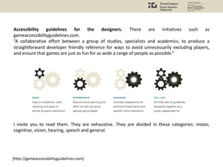Accessibility guidelines for the designers. There are initiatives such as
gameaccessibilityguidelines.com.
“A collaborative effort between a group of studios, specialists and academics, to produce a
straightforward developer friendly reference for ways to avoid unnecessarily excluding players,
and ensure that games are just as fun for as wide a range of people as possible.”
I invite you to read them. They are exhaustive. They are divided in these categories: motor,
cognitive, vision, hearing, speech and general.
[http://gameaccessibilityguidelines.com]
 