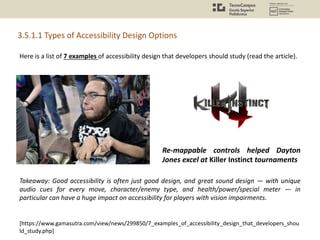 Here is a list of 7 examples of accessibility design that developers should study (read the article).
3.5.1.1 Types of Accessibility Design Options
[https://www.gamasutra.com/view/news/299850/7_examples_of_accessibility_design_that_developers_shou
ld_study.php]
Takeaway: Good accessibility is often just good design, and great sound design — with unique
audio cues for every move, character/enemy type, and health/power/special meter — in
particular can have a huge impact on accessibility for players with vision impairments.
Re-mappable controls helped Dayton
Jones excel at Killer Instinct tournaments
 
