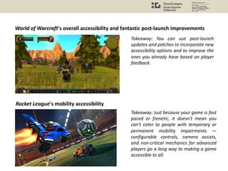 World of Warcraft's overall accessibility and fantastic post-launch improvements
Takeaway: You can use post-launch
updates and patches to incorporate new
accessibility options and to improve the
ones you already have based on player
feedback.
Rocket League's mobility accessibility
Takeaway: Just because your game is fast
paced or frenetic, it doesn't mean you
can't cater to people with temporary or
permanent mobility impairments —
configurable controls, camera assists,
and non-critical mechanics for advanced
players go a long way to making a game
accessible to all.
 