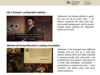 Life is Strange's configurable subtitles
Takeaway: Just having subtitles is good,
but you can do so much more — let
players customize the color, font size,
and subtitle background, and if possible
include closed captions for important
audio cues as well.
Warlock of Firetop Mountain's reading accessibility
Takeaway: A lot of people have difficulty
reading, and you can go a long way
toward helping them by simply including
a dyslexic-friendly font alternative and
multiple font sizing options. (And if you're
a small indie developer, accessibility —
particularly in underserved areas — may
translate into better sales and more
media attention.)
 