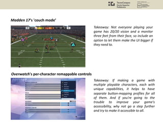 Madden 17's 'couch mode’
Takeaway: Not everyone playing your
game has 20/20 vision and a monitor
three feet from their face, so include an
option to let them make the UI bigger if
they need to.
Overwatch's per-character remappable controls
Takeaway: If making a game with
multiple playable characters, each with
unique capabilities, it helps to have
separate button-mapping profiles for all
of them. And if you're going to the
trouble to improve your game's
accessibility, why not go a step further
and try to make it accessible to all.
 