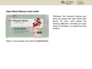 Super Mario Odyssey ‘assist mode’
Takeaway: Not everyone playing your
game has played the super Mario (3D)
games. Or even, some people has
learning difficulties. Providing an assist
mode. Or perhaps, it is played by small
children.
[https://www.youtube.com/watch?v=QnQEM0I3SMo]
 