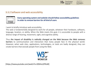Every operating system and website should follow accessibility guidelines
in order to remove barriers for all kind of users
3.3.2 Software and web accessibility
I want to briefly introduce web accessibility.
The web is fundamentally designed to work for all people, whatever their hardware, software,
language, location, or ability. When the Web meets this goal, it is accessible to people with a
diverse range of hearing, movement, sight, and cognitive ability.
Thus the impact of disability is radically changed on the Web because the Web removes
barriers to communication and interaction that many people face in the physical world.
However, when web sites, applications, technologies, or tools are badly designed, they can
create barriers that exclude people from using the Web.
[https://www.youtube.com/watch?v=20SHvU2PKsM]
 