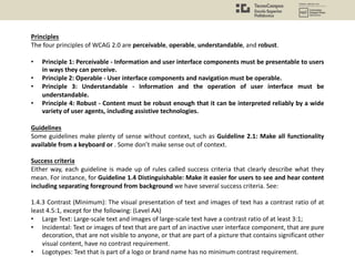 Principles
The four principles of WCAG 2.0 are perceivable, operable, understandable, and robust.
• Principle 1: Perceivable - Information and user interface components must be presentable to users
in ways they can perceive.
• Principle 2: Operable - User interface components and navigation must be operable.
• Principle 3: Understandable - Information and the operation of user interface must be
understandable.
• Principle 4: Robust - Content must be robust enough that it can be interpreted reliably by a wide
variety of user agents, including assistive technologies.
Guidelines
Some guidelines make plenty of sense without context, such as Guideline 2.1: Make all functionality
available from a keyboard or . Some don’t make sense out of context.
Success criteria
Either way, each guideline is made up of rules called success criteria that clearly describe what they
mean. For instance, for Guideline 1.4 Distinguishable: Make it easier for users to see and hear content
including separating foreground from background we have several success criteria. See:
1.4.3 Contrast (Minimum): The visual presentation of text and images of text has a contrast ratio of at
least 4.5:1, except for the following: (Level AA)
• Large Text: Large-scale text and images of large-scale text have a contrast ratio of at least 3:1;
• Incidental: Text or images of text that are part of an inactive user interface component, that are pure
decoration, that are not visible to anyone, or that are part of a picture that contains significant other
visual content, have no contrast requirement.
• Logotypes: Text that is part of a logo or brand name has no minimum contrast requirement.
 