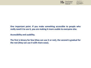 One important point. If you make something accessible to people who
really need it to use it, you are making it more usable to everyone else.
Accessibility and usability.
The first is binary for few (they can use it or not), the second is gradual for
the rest (they can use it with more ease).
 