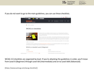 [https://www.wuhcag.com/wcag-checklist/]
If you do not want to go to the main guidelines, you can use these checklists.
WCAG 2.0 checklists are organized by level. If you’re attacking the guidelines in order, you’ll move
from Level A (Beginner) through Level AA (Intermediate) and on to Level AAA (Advanced).
 