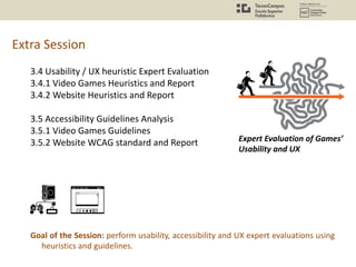 Extra Session
3.4 Usability / UX heuristic Expert Evaluation
3.4.1 Video Games Heuristics and Report
3.4.2 Website Heuristics and Report
3.5 Accessibility Guidelines Analysis
3.5.1 Video Games Guidelines
3.5.2 Website WCAG standard and Report
Goal of the Session: perform usability, accessibility and UX expert evaluations using
heuristics and guidelines.
Expert Evaluation of Games’
Usability and UX
 