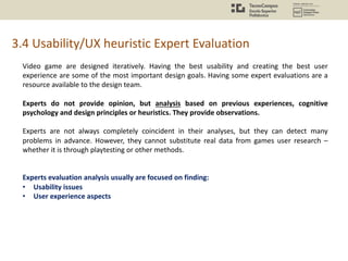 Video game are designed iteratively. Having the best usability and creating the best user
experience are some of the most important design goals. Having some expert evaluations are a
resource available to the design team.
Experts do not provide opinion, but analysis based on previous experiences, cognitive
psychology and design principles or heuristics. They provide observations.
Experts are not always completely coincident in their analyses, but they can detect many
problems in advance. However, they cannot substitute real data from games user research –
whether it is through playtesting or other methods.
Experts evaluation analysis usually are focused on finding:
• Usability issues
• User experience aspects
3.4 Usability/UX heuristic Expert Evaluation
 