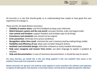 An heuristic is a rule that should guide us in understanding how usable or how good the user
experience of a design is.
These are the 10 Jakob Nielsen heuristics:
• Visibility of system status: real-time feedback to keep users informed.
• Match between system and the real world: concepts familiar, order and logical order.
• User control and freedom: support freedom and multiple ways to do things.
• Consistency and standards: you should not be original.
• Error prevention: eliminate error-prone conditions.
• Recognition rather than recall: minimize the user’s memory load by making things visible.
• Flexibility and efficiency of use: allow users to tailor frequent actions.
• Aesthetic and minimalist design: eliminate irrelevant or rarely needed information.
• Help users recognize and recover from errors: use plain language to explain a problem &
solution.
• Help and documentation: in case of necessary documentation, it should be easy to search.
For every heuristic, we should ask: Is this rule being applied? Is this rule violated? How severe is the
problem? How could it be improved or solved?
Nielsen heuristics are ‘general’ and could be easily applied to screen interfaces (PC software and websites).
In regards of video games, they become a more loose advice, not that direct to apply but good for reflection.
 