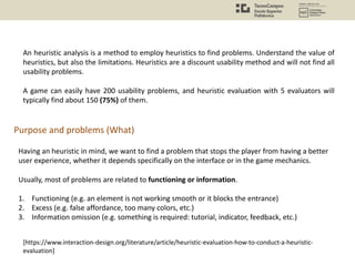 An heuristic analysis is a method to employ heuristics to find problems. Understand the value of
heuristics, but also the limitations. Heuristics are a discount usability method and will not find all
usability problems.
A game can easily have 200 usability problems, and heuristic evaluation with 5 evaluators will
typically find about 150 (75%) of them.
Purpose and problems (What)
Having an heuristic in mind, we want to find a problem that stops the player from having a better
user experience, whether it depends specifically on the interface or in the game mechanics.
Usually, most of problems are related to functioning or information.
1. Functioning (e.g. an element is not working smooth or it blocks the entrance)
2. Excess (e.g. false affordance, too many colors, etc.)
3. Information omission (e.g. something is required: tutorial, indicator, feedback, etc.)
[https://www.interaction-design.org/literature/article/heuristic-evaluation-how-to-conduct-a-heuristic-
evaluation]
 