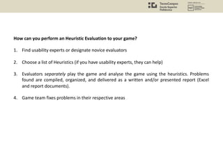 How can you perform an Heuristic Evaluation to your game?
1. Find usability experts or designate novice evaluators
2. Choose a list of Heuristics (if you have usability experts, they can help)
3. Evaluators separately play the game and analyse the game using the heuristics. Problems
found are compiled, organized, and delivered as a written and/or presented report (Excel
and report documents).
4. Game team fixes problems in their respective areas
 
