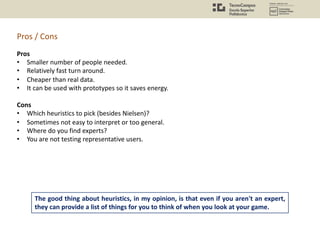 The good thing about heuristics, in my opinion, is that even if you aren't an expert,
they can provide a list of things for you to think of when you look at your game.
Pros
• Smaller number of people needed.
• Relatively fast turn around.
• Cheaper than real data.
• It can be used with prototypes so it saves energy.
Cons
• Which heuristics to pick (besides Nielsen)?
• Sometimes not easy to interpret or too general.
• Where do you find experts?
• You are not testing representative users.
Pros / Cons
 