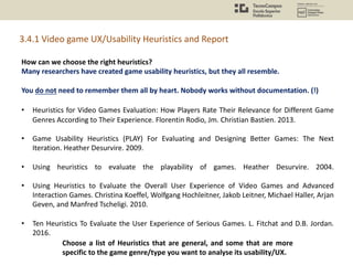 How can we choose the right heuristics?
Many researchers have created game usability heuristics, but they all resemble.
You do not need to remember them all by heart. Nobody works without documentation. (!)
• Heuristics for Video Games Evaluation: How Players Rate Their Relevance for Different Game
Genres According to Their Experience. Florentin Rodio, Jm. Christian Bastien. 2013.
• Game Usability Heuristics (PLAY) For Evaluating and Designing Better Games: The Next
Iteration. Heather Desurvire. 2009.
• Using heuristics to evaluate the playability of games. Heather Desurvire. 2004.
• Using Heuristics to Evaluate the Overall User Experience of Video Games and Advanced
Interaction Games. Christina Koeffel, Wolfgang Hochleitner, Jakob Leitner, Michael Haller, Arjan
Geven, and Manfred Tscheligi. 2010.
• Ten Heuristics To Evaluate the User Experience of Serious Games. L. Fitchat and D.B. Jordan.
2016.
3.4.1 Video game UX/Usability Heuristics and Report
Choose a list of Heuristics that are general, and some that are more
specific to the game genre/type you want to analyse its usability/UX.
 