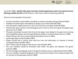 In the late 2000s, specific video game heuristics started appearing to point out at general issues
affecting usability and UX (unlike Nielsen’s, which were aimed at improving usability).
These are some examples of heuristics:
• Controls should be customizable and default to industry standard settings (Federoff 2002).
• Feedback should be given immediately to display user control (Federoff 2002).
• Pace the game to apply pressure on, but not to frustrate, the player (Federoff 2002).
• Provide clear goals; present overarching goal early as well as short-term goals throughout play
(Desurvire et al. 2004).
• The game should give rewards that immerse the player more deeply in the game by increasing
their capabilities (power-up) and expanding their ability to customize (Desurvire et al. 2004).
• Players discover the story as part of game play (Desurvire et al. 2004).
• Avoid large blocks of text (Schaffer 2007).
• Players should feel in control; they need the time and information to respond to threats
and opportunities (Schaffer 2007).
• Don’t make it easy for players to get stuck or lost (Schaffer 2007).
• The user interface should be consistent both within the game and between the games
(Laitinen 2008).
• The terminology and language used in the game should be easy to understand (Laitinen 2008).
• The user interface should be designed so that it prevents the player from making mistakes that
are not part of the gameplay (Laitinen 2008).
 