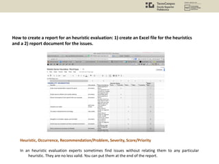 How to create a report for an heuristic evaluation: 1) create an Excel file for the heuristics
and a 2) report document for the issues.
In an heuristic evaluation experts sometimes find issues without relating them to any particular
heuristic. They are no less valid. You can put them at the end of the report.
Heuristic, Occurrence, Recommendation/Problem, Severity, Score/Priority
 