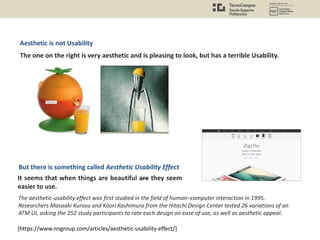 [https://www.nngroup.com/articles/aesthetic-usability-effect/]
It seems that when things are beautiful are they seem
easier to use.
Aesthetic is not Usability
The one on the right is very aesthetic and is pleasing to look, but has a terrible Usability.
But there is something called Aesthetic Usability Effect
The aesthetic-usability effect was first studied in the field of human–computer interaction in 1995.
Researchers Masaaki Kurosu and Kaori Kashimura from the Hitachi Design Center tested 26 variations of an
ATM UI, asking the 252 study participants to rate each design on ease of use, as well as aesthetic appeal.
 