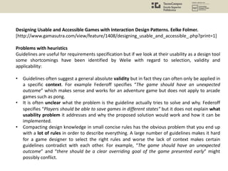 Designing Usable and Accessible Games with Interaction Design Patterns. Eelke Folmer.
[http://www.gamasutra.com/view/feature/1408/designing_usable_and_accessible_.php?print=1]
Problems with heuristics
Guidelines are useful for requirements specification but if we look at their usability as a design tool
some shortcomings have been identified by Welie with regard to selection, validity and
applicability:
• Guidelines often suggest a general absolute validity but in fact they can often only be applied in
a specific context. For example Federoff specifies “The game should have an unexpected
outcome” which makes sense and works for an adventure game but does not apply to arcade
games such as pong.
• It is often unclear what the problem is the guideline actually tries to solve and why. Federoff
specifies “Players should be able to save games in different states” but it does not explain what
usability problem it addresses and why the proposed solution would work and how it can be
implemented.
• Compacting design knowledge in small concise rules has the obvious problem that you end up
with a lot of rules in order to describe everything. A large number of guidelines makes it hard
for a game designer to select the right rules and worse the lack of context makes certain
guidelines contradict with each other. For example, “The game should have an unexpected
outcome” and “there should be a clear overriding goal of the game presented early” might
possibly conflict.
 