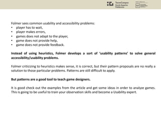 Folmer sees common usability and accessibility problems:
• player has to wait,
• player makes errors,
• games does not adapt to the player,
• game does not provide help,
• game does not provide feedback.
Instead of using heuristics, Folmer develops a sort of ‘usability patterns’ to solve general
accessibility/usability problems.
Folmer criticizing to heuristics makes sense, it is correct, but their pattern proposals are no really a
solution to those particular problems. Patterns are still difficult to apply.
But patterns are a good tool to teach game designers.
It is good check out the examples from the article and get some ideas in order to analyze games.
This is going to be useful to train your observation skills and become a Usability expert.
 