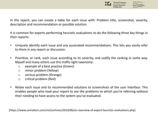 In the report, you can create a table for each issue with: Problem title, screenshot, severity,
description and recommendation or possible solution.
It is common for experts performing heuristic evaluations to do the following three key things in
their reports:
• Uniquely identify each issue and any associated recommendations. This lets you easily refer
to them in any report or discussion.
• Prioritize, or rank, each issue according to its severity, and codify the ranking in some way.
Myself and many others use this traffic-light taxonomy:
o example of a best practice (Green)
o minor problem (Yellow)
o serious problem (Orange)
o critical problem (Red)
• Relate each issue and its recommended solutions to screenshots of the user interface. This
enables people who read your report to see the problems to which you’re referring without
their needing to have access to the system you’ve evaluated.
[https://www.uxmatters.com/mt/archives/2014/06/an-overview-of-expert-heuristic-evaluations.php]
 