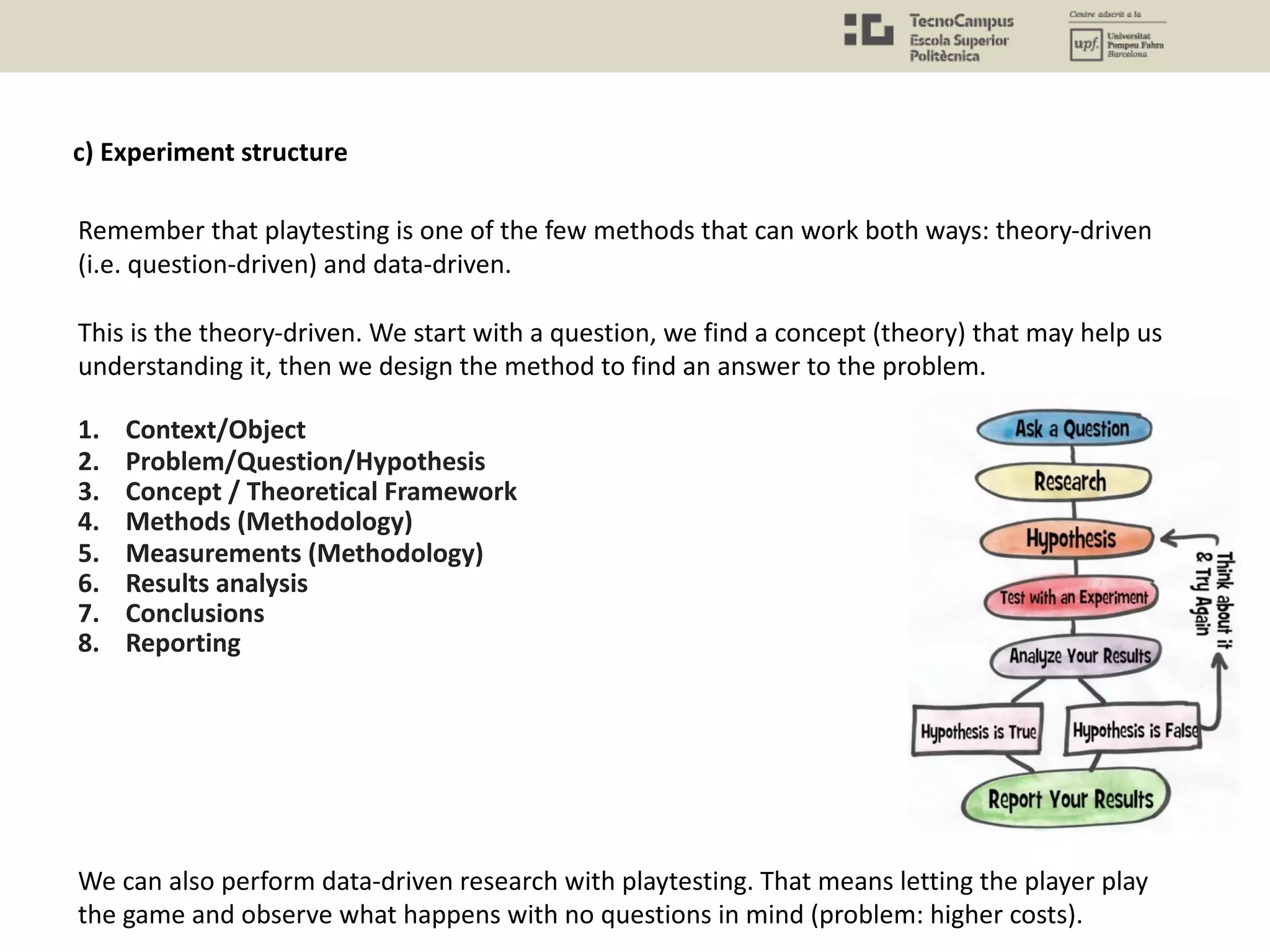 Remember that playtesting is one of the few methods that can work both ways: theory-driven
(i.e. question-driven) and data-driven.
This is the theory-driven. We start with a question, we find a concept (theory) that may help us
understanding it, then we design the method to find an answer to the problem.
1. Context/Object
2. Problem/Question/Hypothesis
3. Concept / Theoretical Framework
4. Methods (Methodology)
5. Measurements (Methodology)
6. Results analysis
7. Conclusions
8. Reporting
We can also perform data-driven research with playtesting. That means letting the player play
the game and observe what happens with no questions in mind (problem: higher costs).
c) Experiment structure
 