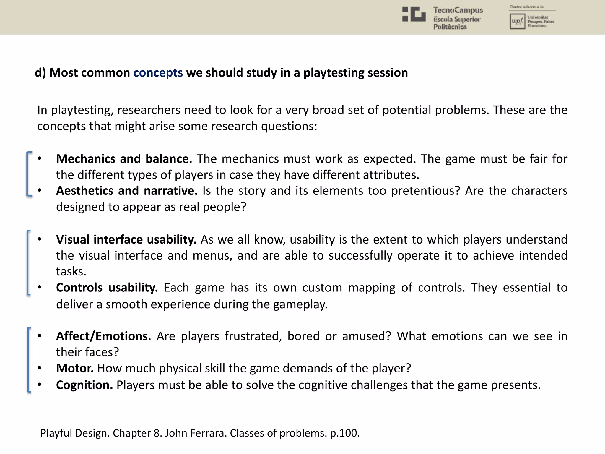 In playtesting, researchers need to look for a very broad set of potential problems. These are the
concepts that might arise some research questions:
• Mechanics and balance. The mechanics must work as expected. The game must be fair for
the different types of players in case they have different attributes.
• Aesthetics and narrative. Is the story and its elements too pretentious? Are the characters
designed to appear as real people?
• Visual interface usability. As we all know, usability is the extent to which players understand
the visual interface and menus, and are able to successfully operate it to achieve intended
tasks.
• Controls usability. Each game has its own custom mapping of controls. They essential to
deliver a smooth experience during the gameplay.
• Affect/Emotions. Are players frustrated, bored or amused? What emotions can we see in
their faces?
• Motor. How much physical skill the game demands of the player?
• Cognition. Players must be able to solve the cognitive challenges that the game presents.
Playful Design. Chapter 8. John Ferrara. Classes of problems. p.100.
d) Most common concepts we should study in a playtesting session
 