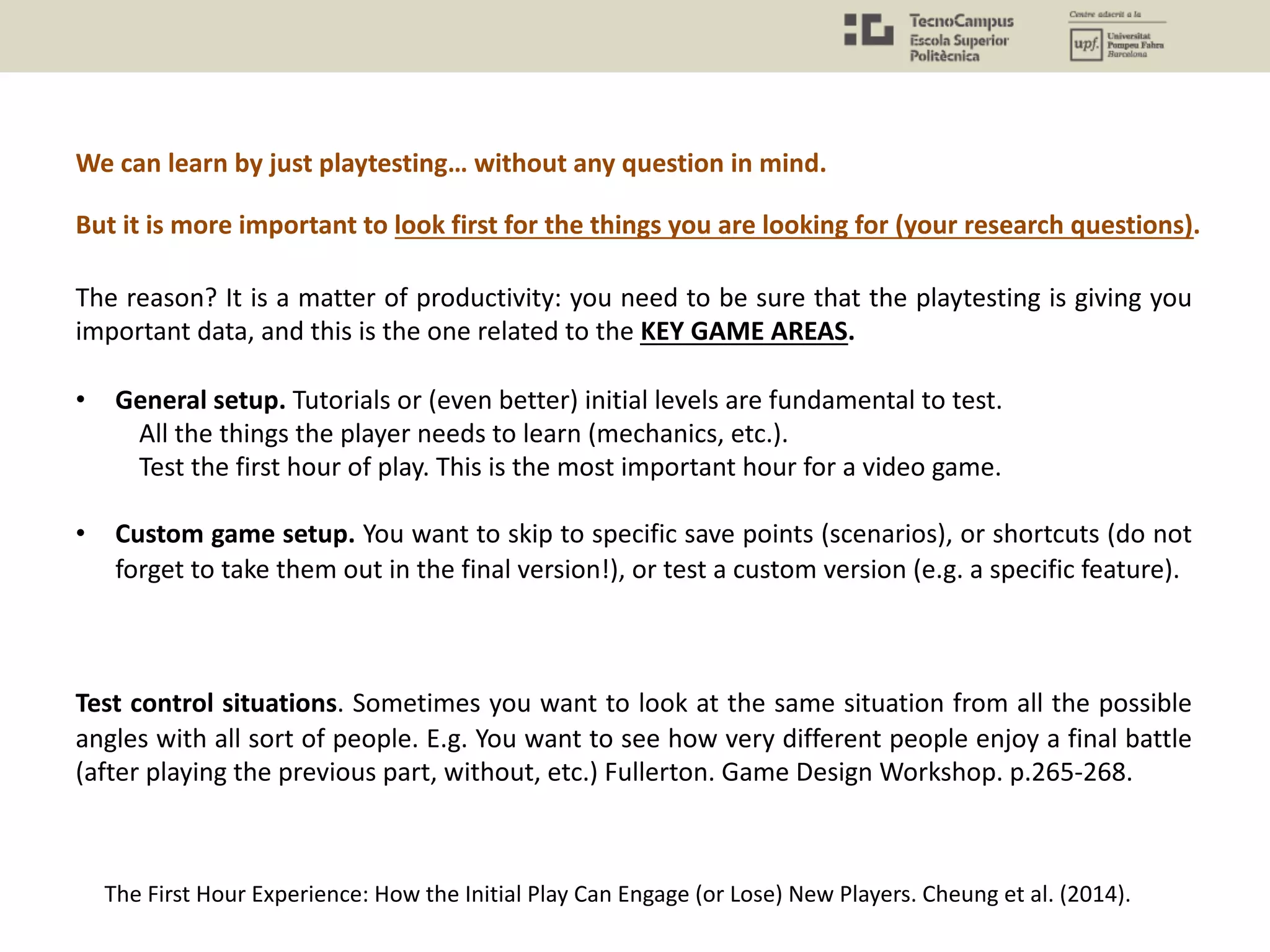 The reason? It is a matter of productivity: you need to be sure that the playtesting is giving you
important data, and this is the one related to the KEY GAME AREAS.
• General setup. Tutorials or (even better) initial levels are fundamental to test.
All the things the player needs to learn (mechanics, etc.).
Test the first hour of play. This is the most important hour for a video game.
• Custom game setup. You want to skip to specific save points (scenarios), or shortcuts (do not
forget to take them out in the final version!), or test a custom version (e.g. a specific feature).
Test control situations. Sometimes you want to look at the same situation from all the possible
angles with all sort of people. E.g. You want to see how very different people enjoy a final battle
(after playing the previous part, without, etc.) Fullerton. Game Design Workshop. p.265-268.
The First Hour Experience: How the Initial Play Can Engage (or Lose) New Players. Cheung et al. (2014).
We can learn by just playtesting… without any question in mind.
But it is more important to look first for the things you are looking for (your research questions).
 