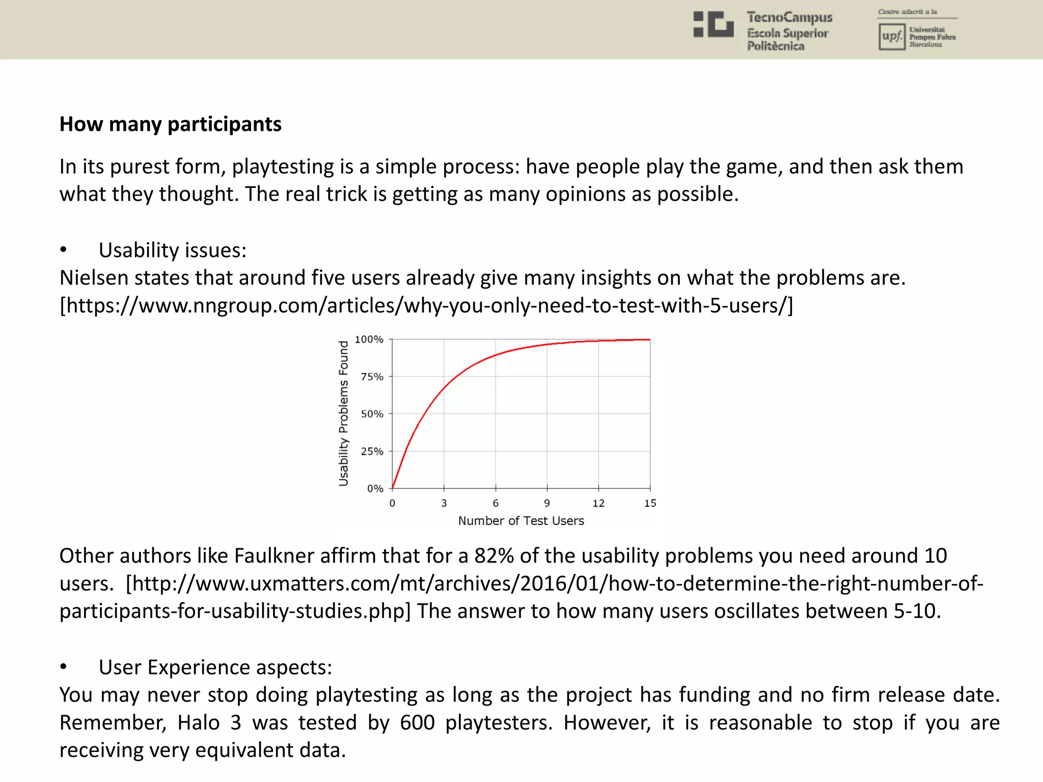In its purest form, playtesting is a simple process: have people play the game, and then ask them
what they thought. The real trick is getting as many opinions as possible.
• Usability issues:
Nielsen states that around five users already give many insights on what the problems are.
[https://www.nngroup.com/articles/why-you-only-need-to-test-with-5-users/]
Other authors like Faulkner affirm that for a 82% of the usability problems you need around 10
users. [http://www.uxmatters.com/mt/archives/2016/01/how-to-determine-the-right-number-of-
participants-for-usability-studies.php] The answer to how many users oscillates between 5-10.
• User Experience aspects:
You may never stop doing playtesting as long as the project has funding and no firm release date.
Remember, Halo 3 was tested by 600 playtesters. However, it is reasonable to stop if you are
receiving very equivalent data.
How many participants
 
