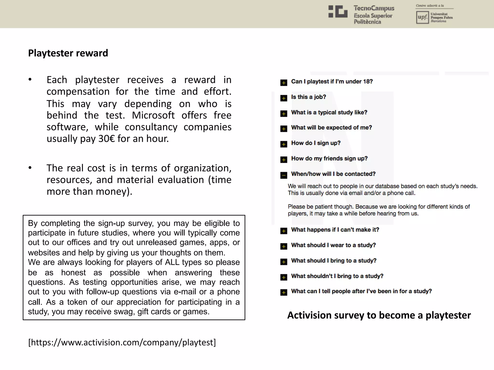 • Each playtester receives a reward in
compensation for the time and effort.
This may vary depending on who is
behind the test. Microsoft offers free
software, while consultancy companies
usually pay 30€ for an hour.
• The real cost is in terms of organization,
resources, and material evaluation (time
more than money).
[https://www.activision.com/company/playtest]
By completing the sign-up survey, you may be eligible to
participate in future studies, where you will typically come
out to our offices and try out unreleased games, apps, or
websites and help by giving us your thoughts on them.
We are always looking for players of ALL types so please
be as honest as possible when answering these
questions. As testing opportunities arise, we may reach
out to you with follow-up questions via e-mail or a phone
call. As a token of our appreciation for participating in a
study, you may receive swag, gift cards or games.
Activision survey to become a playtester
Playtester reward
 