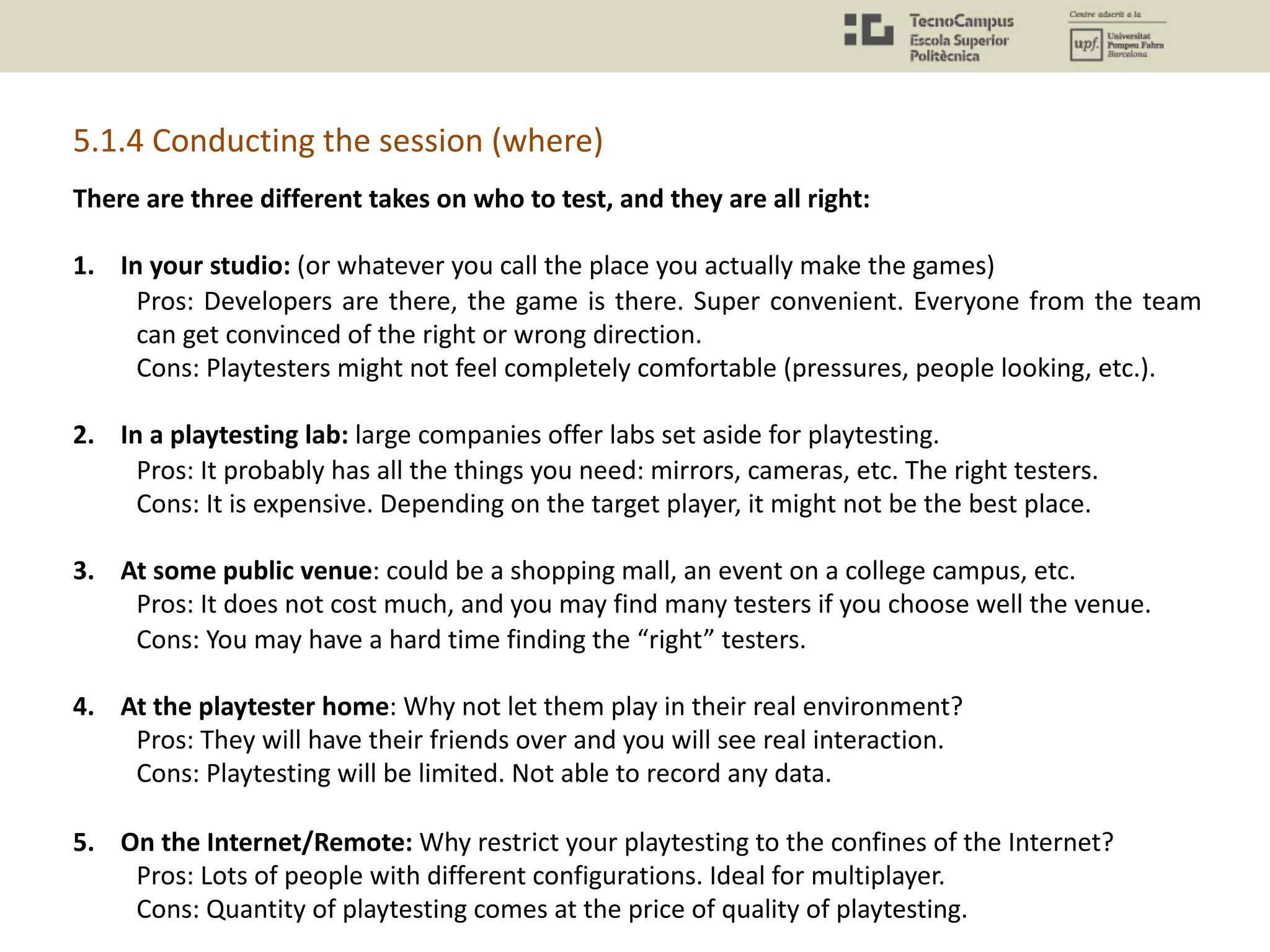 5.1.4 Conducting the session (where)
There are three different takes on who to test, and they are all right:
1. In your studio: (or whatever you call the place you actually make the games)
Pros: Developers are there, the game is there. Super convenient. Everyone from the team
can get convinced of the right or wrong direction.
Cons: Playtesters might not feel completely comfortable (pressures, people looking, etc.).
2. In a playtesting lab: large companies offer labs set aside for playtesting.
Pros: It probably has all the things you need: mirrors, cameras, etc. The right testers.
Cons: It is expensive. Depending on the target player, it might not be the best place.
3. At some public venue: could be a shopping mall, an event on a college campus, etc.
Pros: It does not cost much, and you may find many testers if you choose well the venue.
Cons: You may have a hard time finding the “right” testers.
4. At the playtester home: Why not let them play in their real environment?
Pros: They will have their friends over and you will see real interaction.
Cons: Playtesting will be limited. Not able to record any data.
5. On the Internet/Remote: Why restrict your playtesting to the confines of the Internet?
Pros: Lots of people with different configurations. Ideal for multiplayer.
Cons: Quantity of playtesting comes at the price of quality of playtesting.
 
