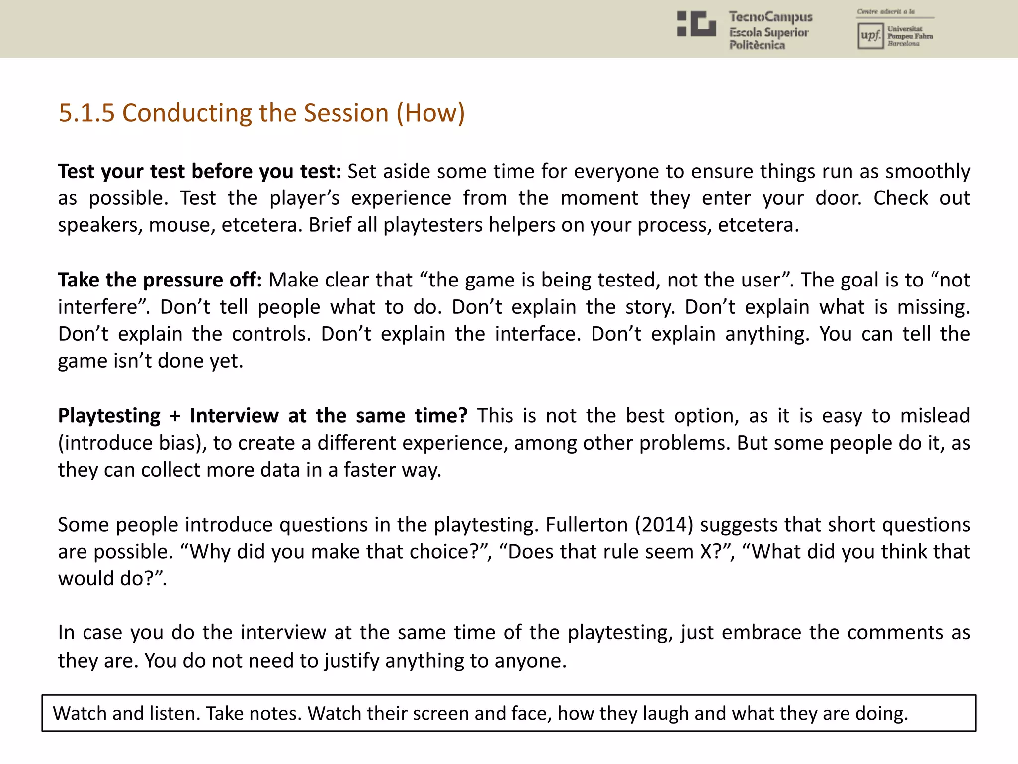 5.1.5 Conducting the Session (How)
Test your test before you test: Set aside some time for everyone to ensure things run as smoothly
as possible. Test the player’s experience from the moment they enter your door. Check out
speakers, mouse, etcetera. Brief all playtesters helpers on your process, etcetera.
Take the pressure off: Make clear that “the game is being tested, not the user”. The goal is to “not
interfere”. Don’t tell people what to do. Don’t explain the story. Don’t explain what is missing.
Don’t explain the controls. Don’t explain the interface. Don’t explain anything. You can tell the
game isn’t done yet.
Playtesting + Interview at the same time? This is not the best option, as it is easy to mislead
(introduce bias), to create a different experience, among other problems. But some people do it, as
they can collect more data in a faster way.
Some people introduce questions in the playtesting. Fullerton (2014) suggests that short questions
are possible. “Why did you make that choice?”, “Does that rule seem X?”, “What did you think that
would do?”.
In case you do the interview at the same time of the playtesting, just embrace the comments as
they are. You do not need to justify anything to anyone.
Watch and listen. Take notes. Watch their screen and face, how they laugh and what they are doing.
 