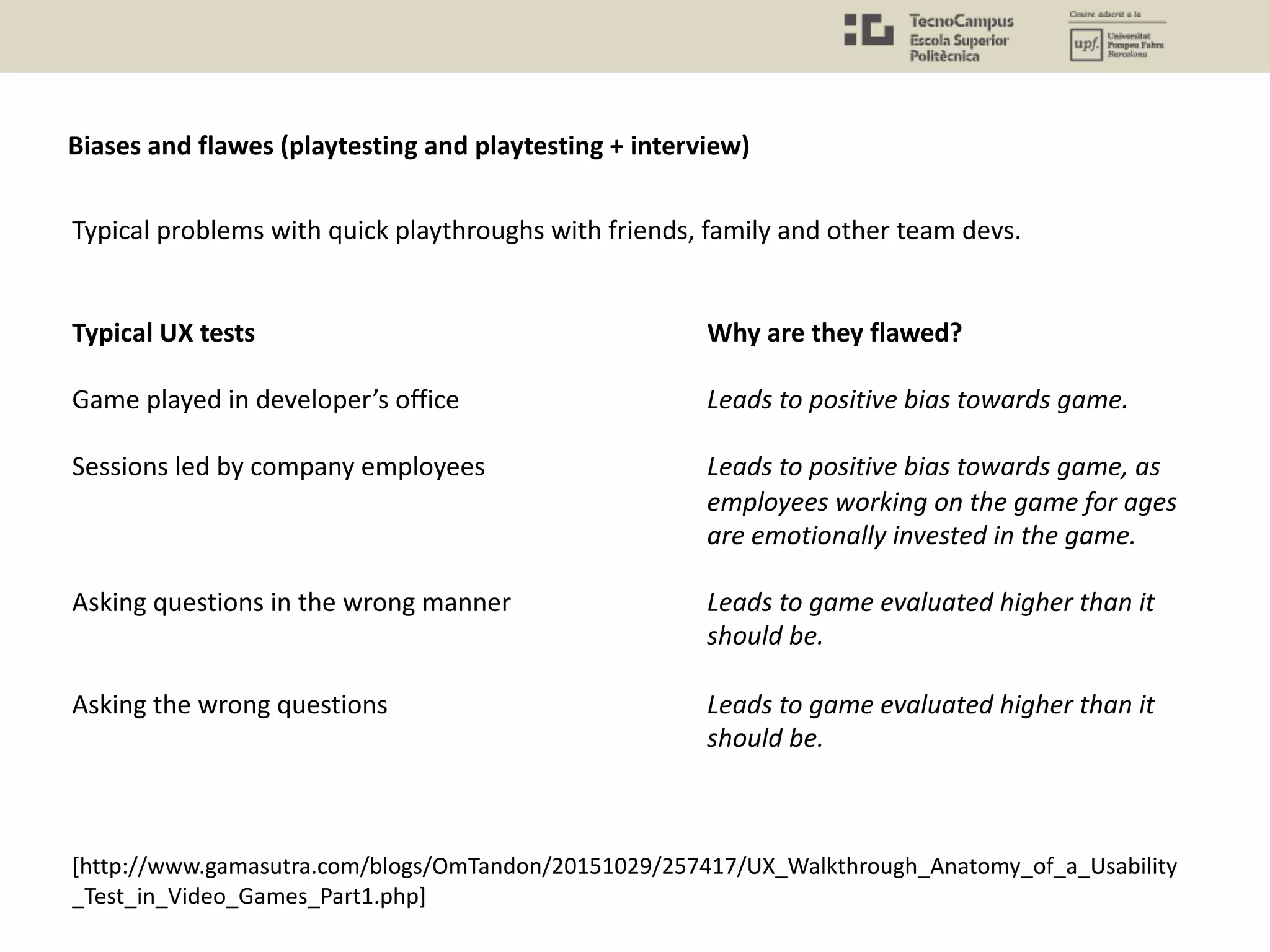 Typical problems with quick playthroughs with friends, family and other team devs.
Typical UX tests Why are they flawed?
Game played in developer’s office Leads to positive bias towards game.
Sessions led by company employees Leads to positive bias towards game, as
employees working on the game for ages
are emotionally invested in the game.
Asking questions in the wrong manner Leads to game evaluated higher than it
should be.
Asking the wrong questions Leads to game evaluated higher than it
should be.
[http://www.gamasutra.com/blogs/OmTandon/20151029/257417/UX_Walkthrough_Anatomy_of_a_Usability
_Test_in_Video_Games_Part1.php]
Biases and flawes (playtesting and playtesting + interview)
 
