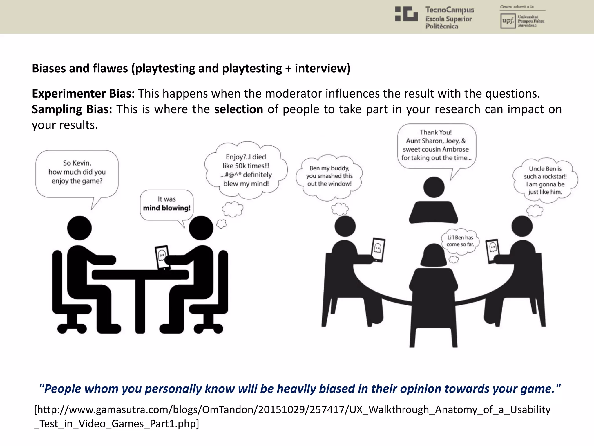 Experimenter Bias: This happens when the moderator influences the result with the questions.
Sampling Bias: This is where the selection of people to take part in your research can impact on
your results.
[http://www.gamasutra.com/blogs/OmTandon/20151029/257417/UX_Walkthrough_Anatomy_of_a_Usability
_Test_in_Video_Games_Part1.php]
"People whom you personally know will be heavily biased in their opinion towards your game."
Biases and flawes (playtesting and playtesting + interview)
 