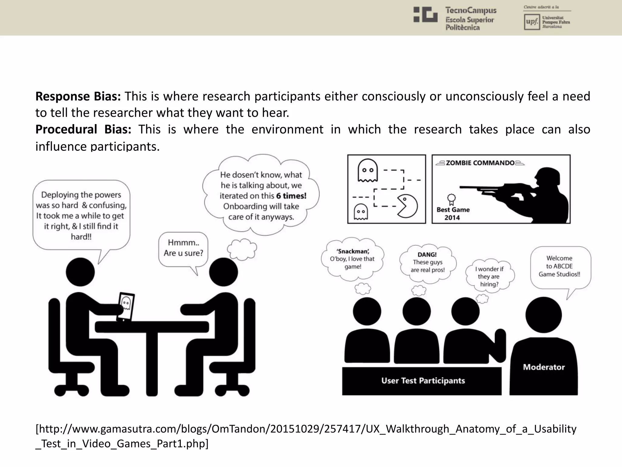 Response Bias: This is where research participants either consciously or unconsciously feel a need
to tell the researcher what they want to hear.
Procedural Bias: This is where the environment in which the research takes place can also
influence participants.
[http://www.gamasutra.com/blogs/OmTandon/20151029/257417/UX_Walkthrough_Anatomy_of_a_Usability
_Test_in_Video_Games_Part1.php]
 