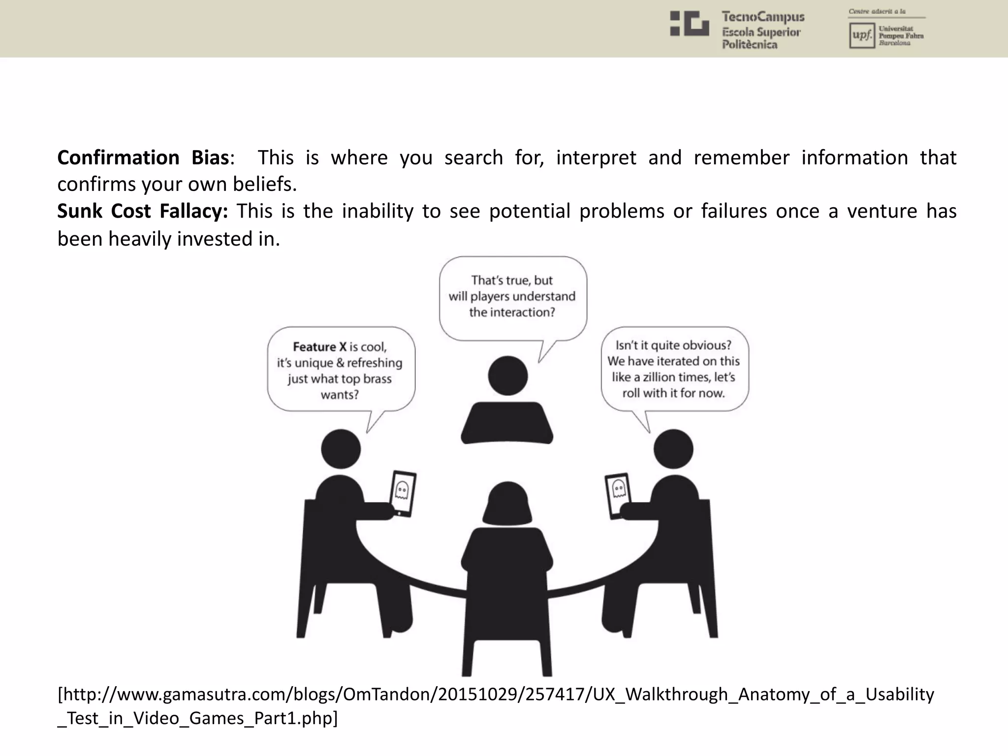 Confirmation Bias: This is where you search for, interpret and remember information that
confirms your own beliefs.
Sunk Cost Fallacy: This is the inability to see potential problems or failures once a venture has
been heavily invested in.
[http://www.gamasutra.com/blogs/OmTandon/20151029/257417/UX_Walkthrough_Anatomy_of_a_Usability
_Test_in_Video_Games_Part1.php]
 