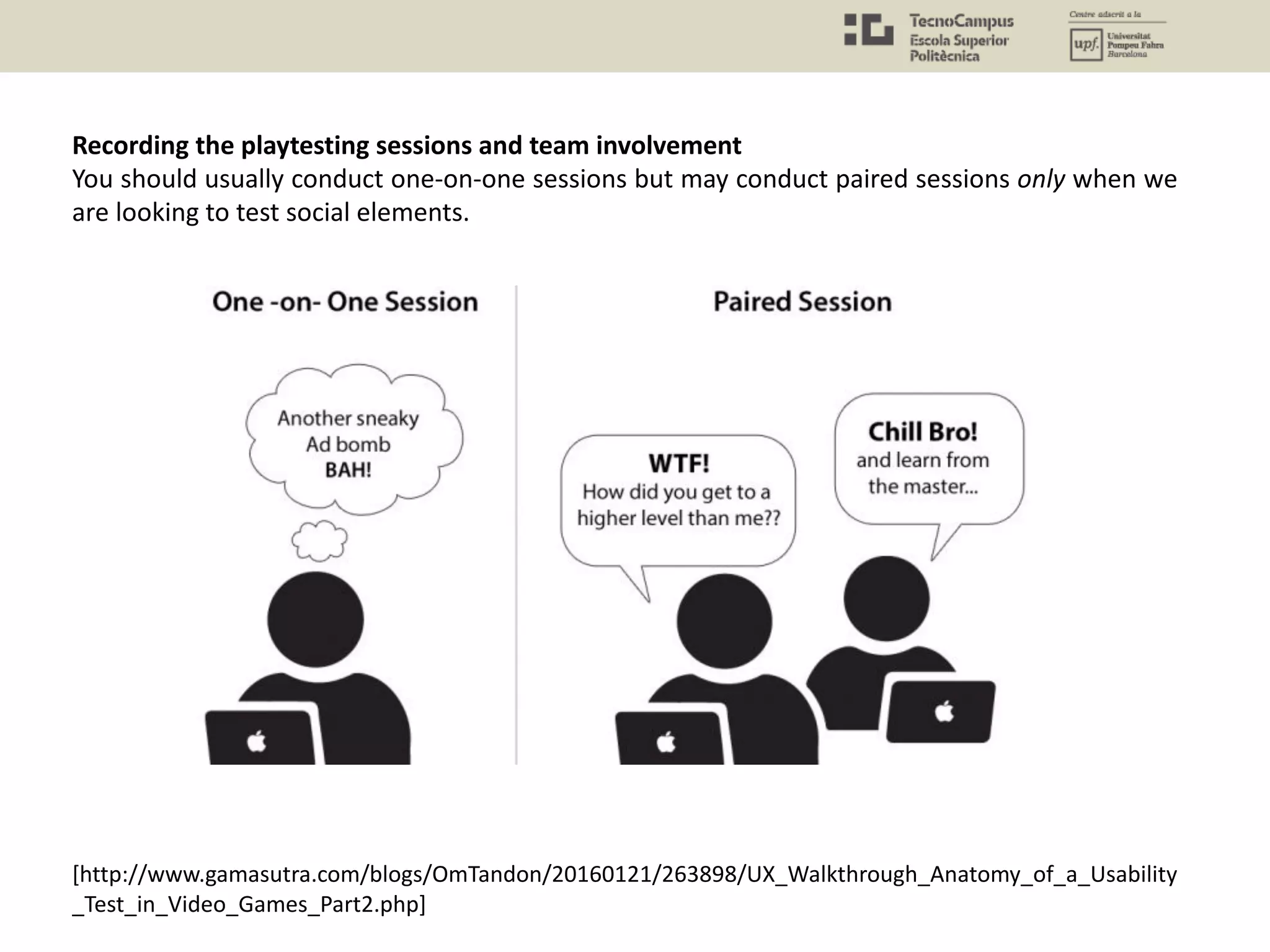Recording the playtesting sessions and team involvement
You should usually conduct one-on-one sessions but may conduct paired sessions only when we
are looking to test social elements.
[http://www.gamasutra.com/blogs/OmTandon/20160121/263898/UX_Walkthrough_Anatomy_of_a_Usability
_Test_in_Video_Games_Part2.php]
 