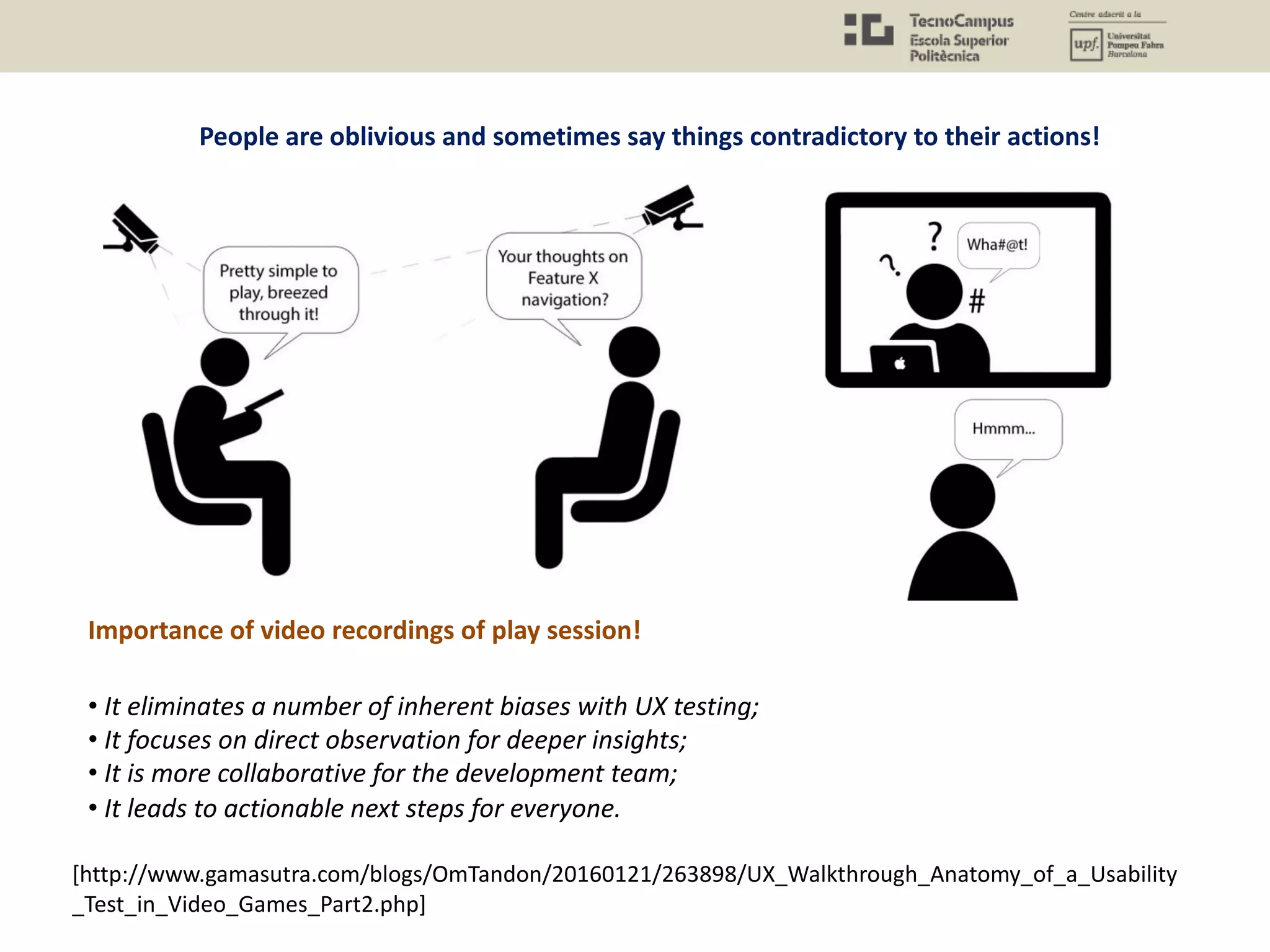 People are oblivious and sometimes say things contradictory to their actions!
Importance of video recordings of play session!
• It eliminates a number of inherent biases with UX testing;
• It focuses on direct observation for deeper insights;
• It is more collaborative for the development team;
• It leads to actionable next steps for everyone.
[http://www.gamasutra.com/blogs/OmTandon/20160121/263898/UX_Walkthrough_Anatomy_of_a_Usability
_Test_in_Video_Games_Part2.php]
 