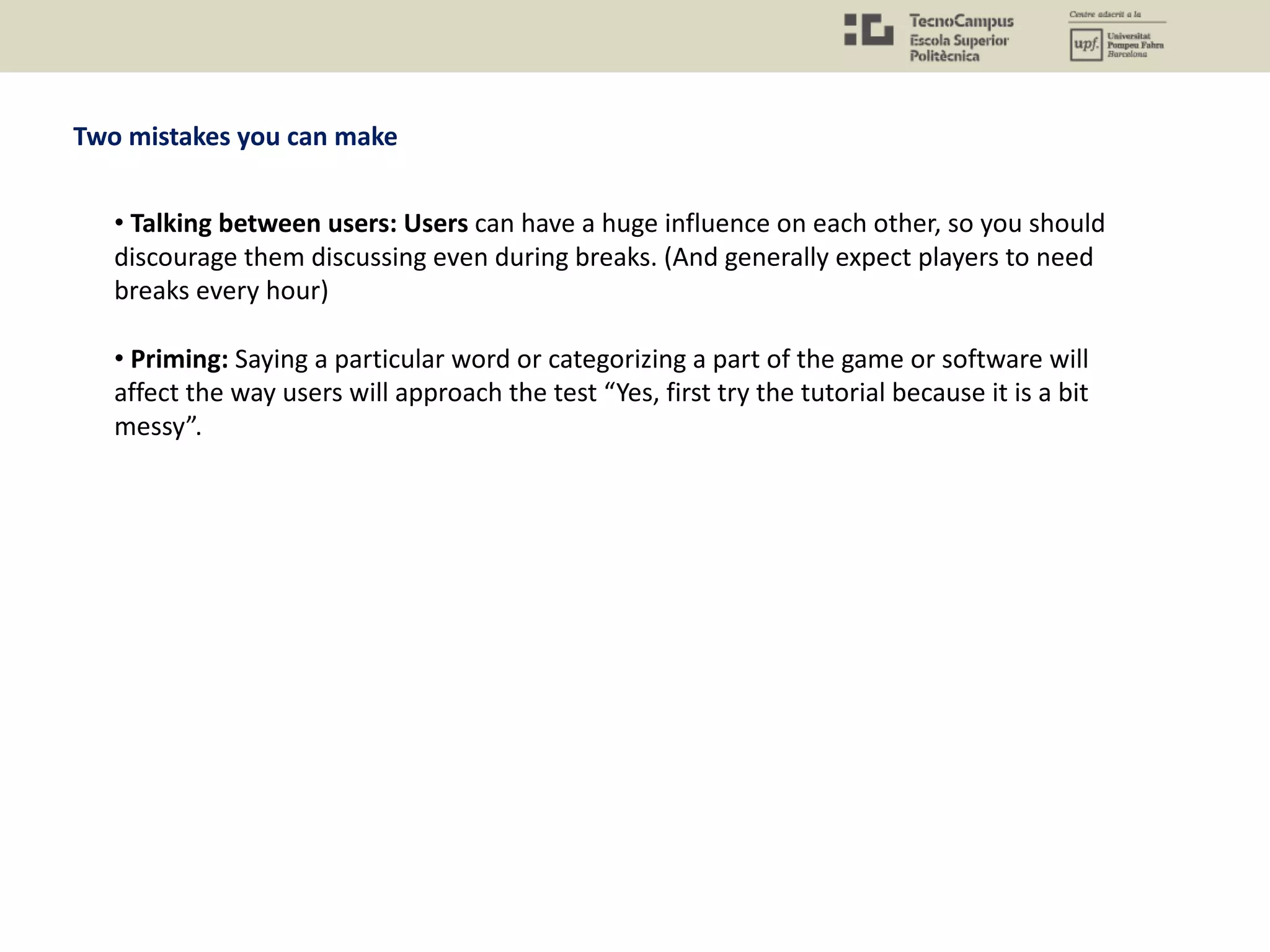 Two mistakes you can make
• Talking between users: Users can have a huge influence on each other, so you should
discourage them discussing even during breaks. (And generally expect players to need
breaks every hour)
• Priming: Saying a particular word or categorizing a part of the game or software will
affect the way users will approach the test “Yes, first try the tutorial because it is a bit
messy”.
 