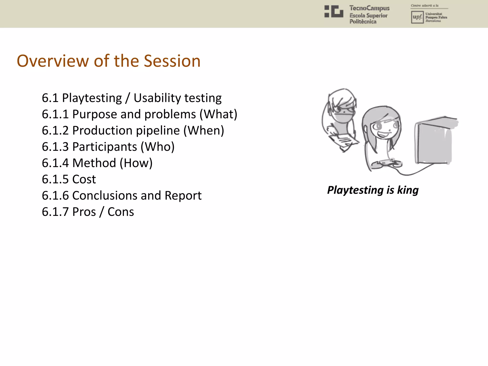 Overview of the Session
6.1 Playtesting / Usability testing
6.1.1 Purpose and problems (What)
6.1.2 Production pipeline (When)
6.1.3 Participants (Who)
6.1.4 Method (How)
6.1.5 Cost
6.1.6 Conclusions and Report
6.1.7 Pros / Cons
Playtesting is king
 