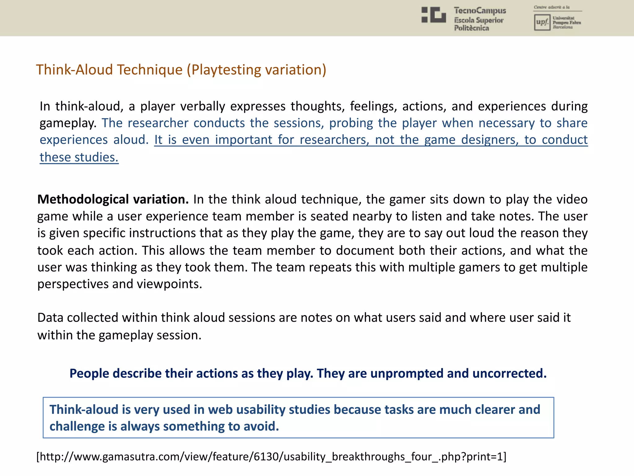 Methodological variation. In the think aloud technique, the gamer sits down to play the video
game while a user experience team member is seated nearby to listen and take notes. The user
is given specific instructions that as they play the game, they are to say out loud the reason they
took each action. This allows the team member to document both their actions, and what the
user was thinking as they took them. The team repeats this with multiple gamers to get multiple
perspectives and viewpoints.
Data collected within think aloud sessions are notes on what users said and where user said it
within the gameplay session.
Think-Aloud Technique (Playtesting variation)
[http://www.gamasutra.com/view/feature/6130/usability_breakthroughs_four_.php?print=1]
In think-aloud, a player verbally expresses thoughts, feelings, actions, and experiences during
gameplay. The researcher conducts the sessions, probing the player when necessary to share
experiences aloud. It is even important for researchers, not the game designers, to conduct
these studies.
People describe their actions as they play. They are unprompted and uncorrected.
Think-aloud is very used in web usability studies because tasks are much clearer and
challenge is always something to avoid.
 