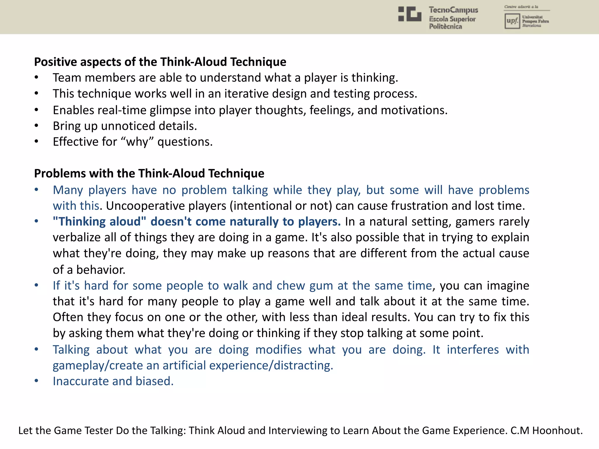 Positive aspects of the Think-Aloud Technique
• Team members are able to understand what a player is thinking.
• This technique works well in an iterative design and testing process.
• Enables real-time glimpse into player thoughts, feelings, and motivations.
• Bring up unnoticed details.
• Effective for “why” questions.
Problems with the Think-Aloud Technique
• Many players have no problem talking while they play, but some will have problems
with this. Uncooperative players (intentional or not) can cause frustration and lost time.
• "Thinking aloud" doesn't come naturally to players. In a natural setting, gamers rarely
verbalize all of things they are doing in a game. It's also possible that in trying to explain
what they're doing, they may make up reasons that are different from the actual cause
of a behavior.
• If it's hard for some people to walk and chew gum at the same time, you can imagine
that it's hard for many people to play a game well and talk about it at the same time.
Often they focus on one or the other, with less than ideal results. You can try to fix this
by asking them what they're doing or thinking if they stop talking at some point.
• Talking about what you are doing modifies what you are doing. It interferes with
gameplay/create an artificial experience/distracting.
• Inaccurate and biased.
Let the Game Tester Do the Talking: Think Aloud and Interviewing to Learn About the Game Experience. C.M Hoonhout.
 