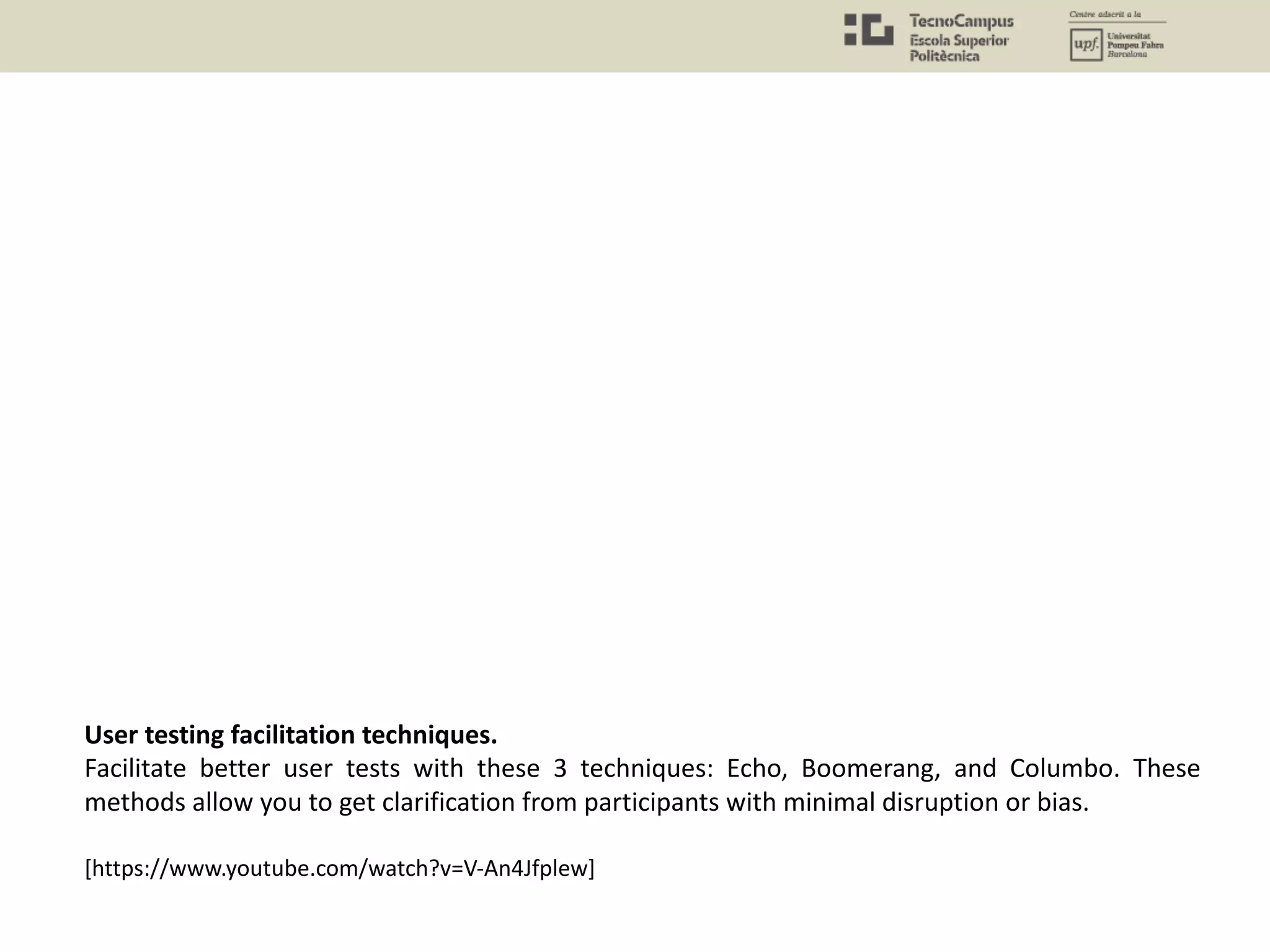 User testing facilitation techniques.
Facilitate better user tests with these 3 techniques: Echo, Boomerang, and Columbo. These
methods allow you to get clarification from participants with minimal disruption or bias.
[https://www.youtube.com/watch?v=V-An4Jfplew]
 